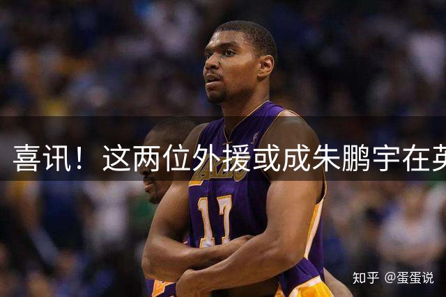 喜讯！这两位外援或成朱鹏宇在英博久违爆发的关键先生，值得期待